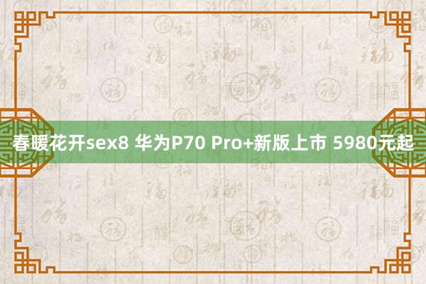 春暖花开sex8 华为P70 Pro+新版上市 5980元起