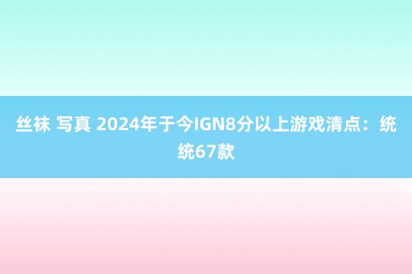 丝袜 写真 2024年于今IGN8分以上游戏清点：统统67款