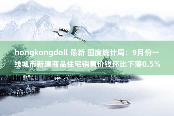 hongkongdoll 最新 国度统计局：9月份一线城市新建商品住宅销售价钱环比下落0.5%