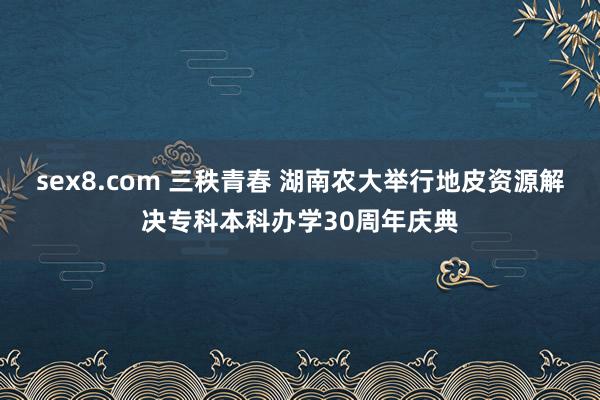 sex8.com 三秩青春 湖南农大举行地皮资源解决专科本科办学30周年庆典