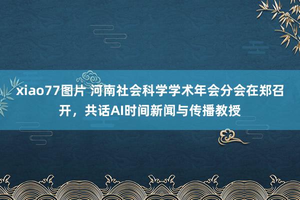 xiao77图片 河南社会科学学术年会分会在郑召开，共话AI时间新闻与传播教授