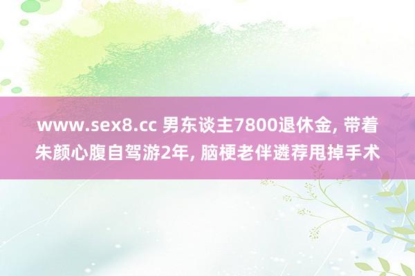 www.sex8.cc 男东谈主7800退休金， 带着朱颜心腹自驾游2年， 脑梗老伴遴荐甩掉手术