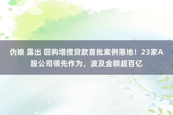 伪娘 露出 回购增捏贷款首批案例落地！23家A股公司领先作为，波及金额超百亿