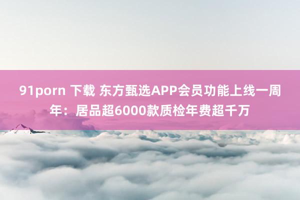 91porn 下载 东方甄选APP会员功能上线一周年：居品超6000款质检年费超千万