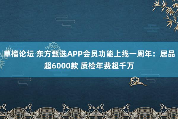 草榴论坛 东方甄选APP会员功能上线一周年：居品超6000款 质检年费超千万