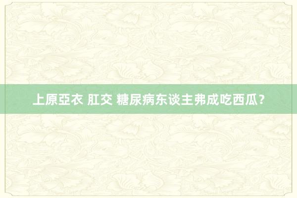 上原亞衣 肛交 糖尿病东谈主弗成吃西瓜？