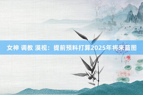 女神 调教 漠视：提前预料打算2025年将来蓝图