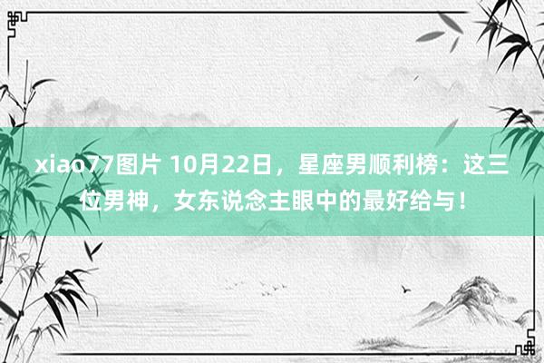 xiao77图片 10月22日，星座男顺利榜：这三位男神，女东说念主眼中的最好给与！