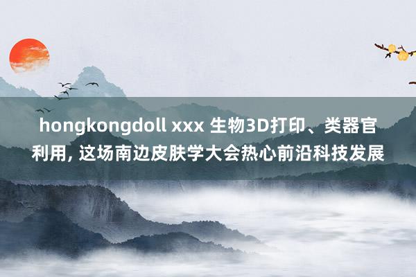 hongkongdoll xxx 生物3D打印、类器官利用， 这场南边皮肤学大会热心前沿科技发展