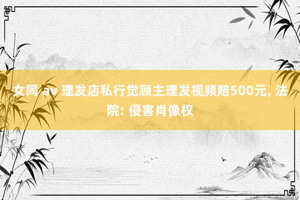 女同 av 理发店私行觉顾主理发视频赔500元， 法院: 侵害肖像权