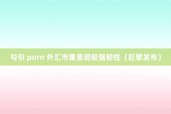 勾引 porn 外汇市集呈现较强韧性（巨擘发布）