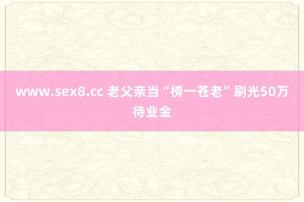 www.sex8.cc 老父亲当“榜一苍老”刷光50万待业金