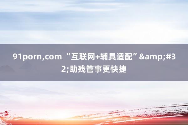 91porn，com “互联网+辅具适配”&#32;助残管事更快捷