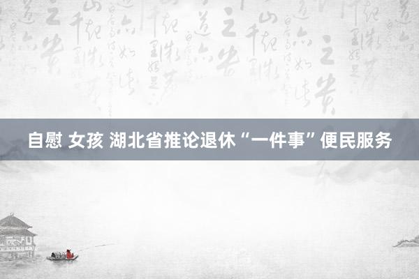 自慰 女孩 湖北省推论退休“一件事”便民服务