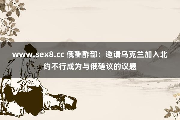 www.sex8.cc 俄酬酢部：邀请乌克兰加入北约不行成为与俄磋议的议题