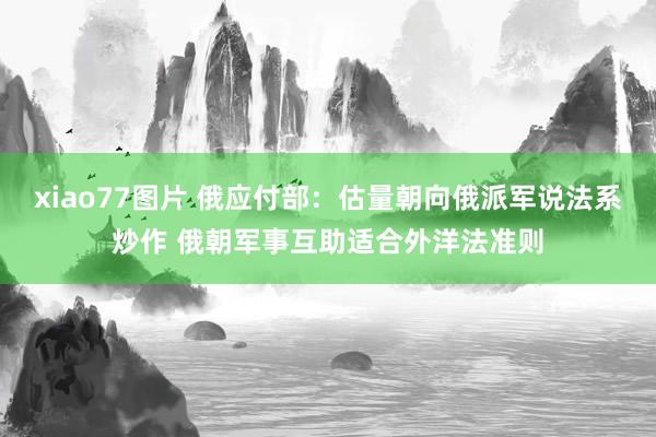 xiao77图片 俄应付部：估量朝向俄派军说法系炒作 俄朝军事互助适合外洋法准则