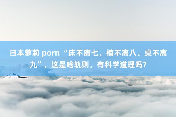 日本萝莉 porn “床不离七、棺不离八、桌不离九”，这是啥轨则，有科学道理吗？