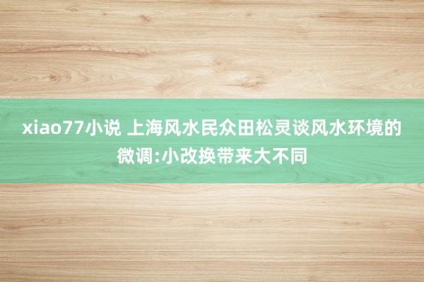 xiao77小说 上海风水民众田松灵谈风水环境的微调:小改换带来大不同