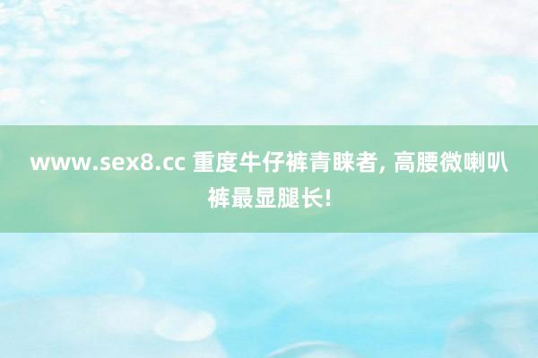 www.sex8.cc 重度牛仔裤青睐者， 高腰微喇叭裤最显腿长!