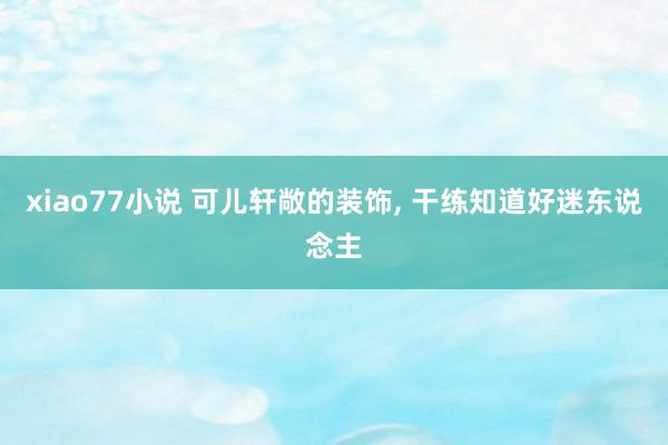 xiao77小说 可儿轩敞的装饰， 干练知道好迷东说念主