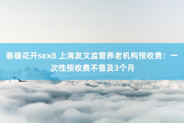 春暖花开sex8 上海发文监管养老机构预收费：一次性预收费不普及3个月