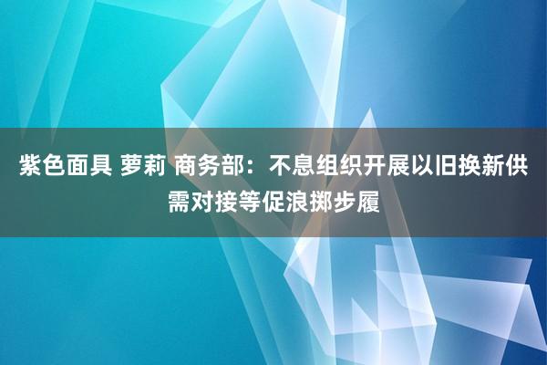 紫色面具 萝莉 商务部：不息组织开展以旧换新供需对接等促浪掷步履