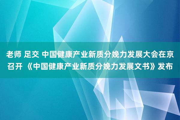 老师 足交 中国健康产业新质分娩力发展大会在京召开 《中国健康产业新质分娩力发展文书》发布