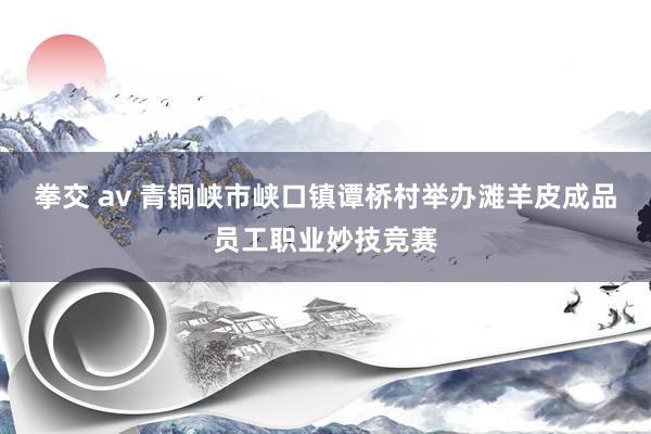 拳交 av 青铜峡市峡口镇谭桥村举办滩羊皮成品员工职业妙技竞赛