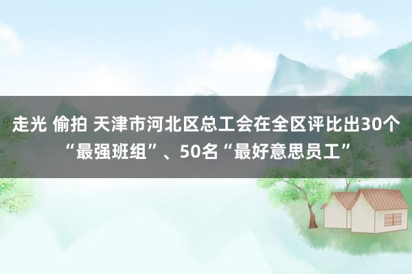 走光 偷拍 天津市河北区总工会在全区评比出30个“最强班组”、50名“最好意思员工”