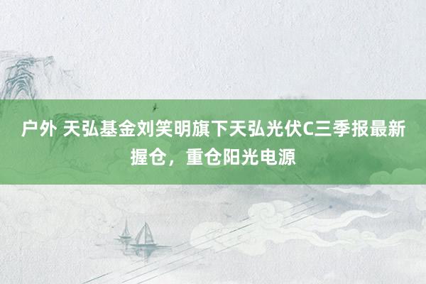 户外 天弘基金刘笑明旗下天弘光伏C三季报最新握仓，重仓阳光电源