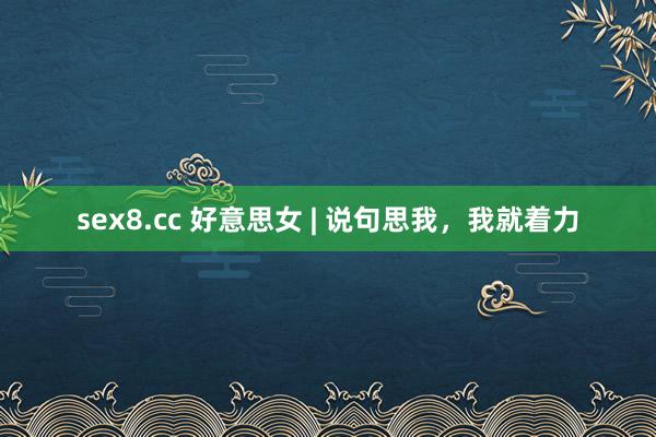 sex8.cc 好意思女 | 说句思我，我就着力