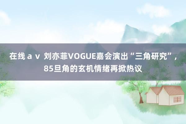 在线ａｖ 刘亦菲VOGUE嘉会演出“三角研究”，85旦角的玄机情绪再掀热议