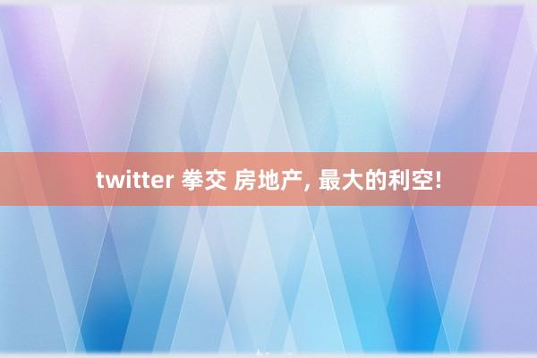 twitter 拳交 房地产， 最大的利空!