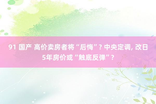 91 国产 高价卖房者将“后悔”? 中央定调， 改日5年房价或“触底反弹”?