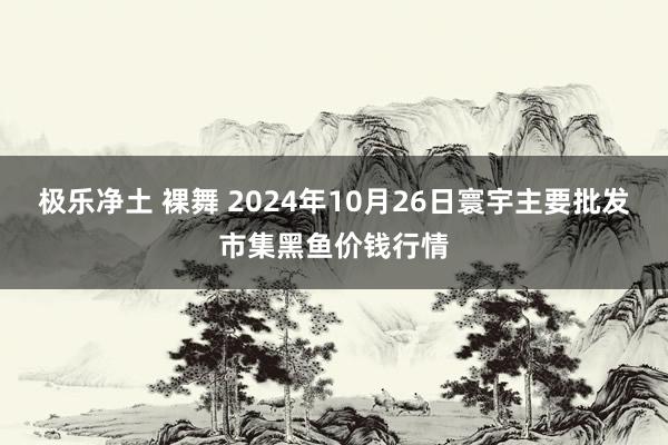 极乐净土 裸舞 2024年10月26日寰宇主要批发市集黑鱼价钱行情