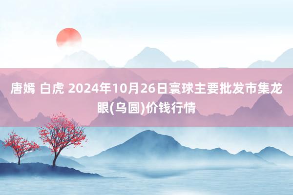 唐嫣 白虎 2024年10月26日寰球主要批发市集龙眼(乌圆)价钱行情