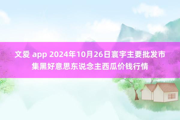 文爱 app 2024年10月26日寰宇主要批发市集黑好意思东说念主西瓜价钱行情