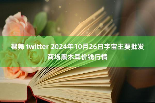 裸舞 twitter 2024年10月26日宇宙主要批发商场黑木耳价钱行情