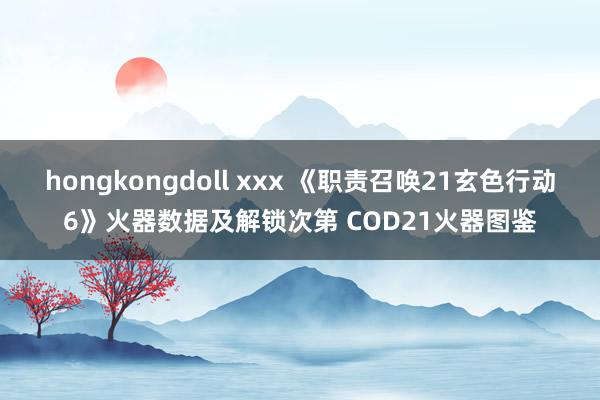 hongkongdoll xxx 《职责召唤21玄色行动6》火器数据及解锁次第 COD21火器图鉴