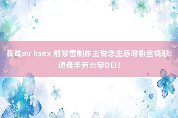 在线av hsex 前暴雪制作主说念主感谢粉丝饶恕：通盘辛劳击碎DEI！