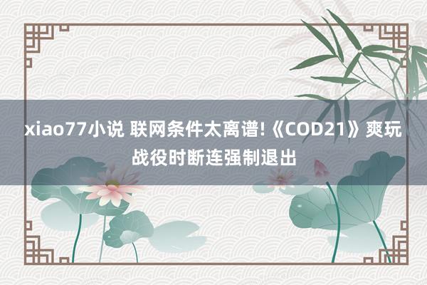 xiao77小说 联网条件太离谱!《COD21》爽玩战役时断连强制退出