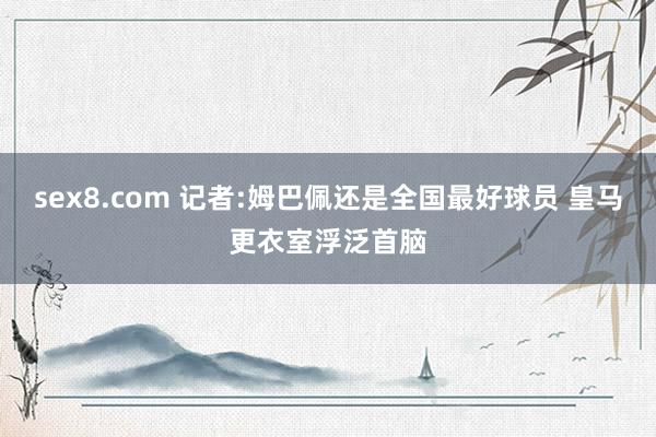 sex8.com 记者:姆巴佩还是全国最好球员 皇马更衣室浮泛首脑