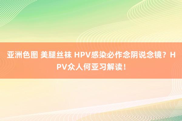 亚洲色图 美腿丝袜 HPV感染必作念阴说念镜？HPV众人何亚习解读！