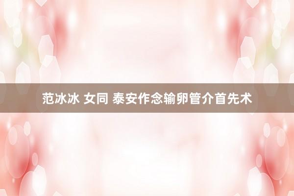 范冰冰 女同 泰安作念输卵管介首先术