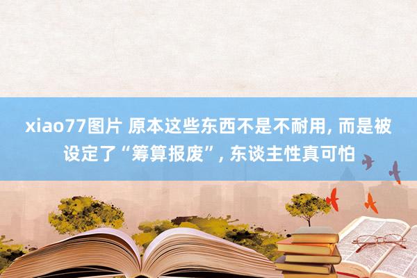 xiao77图片 原本这些东西不是不耐用， 而是被设定了“筹算报废”， 东谈主性真可怕