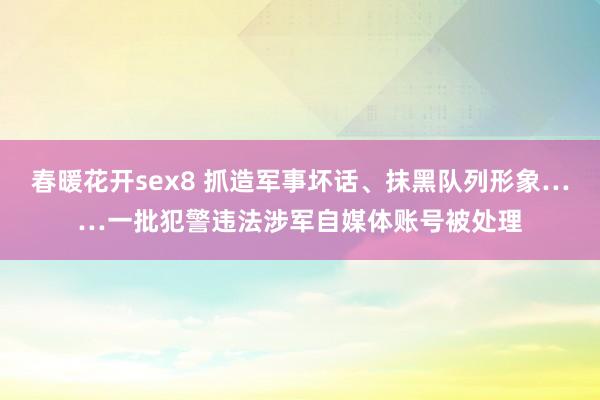 春暖花开sex8 抓造军事坏话、抹黑队列形象……一批犯警违法涉军自媒体账号被处理