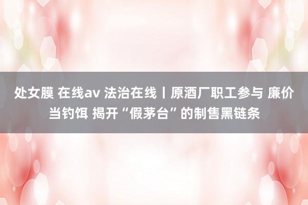 处女膜 在线av 法治在线丨原酒厂职工参与 廉价当钓饵 揭开“假茅台”的制售黑链条