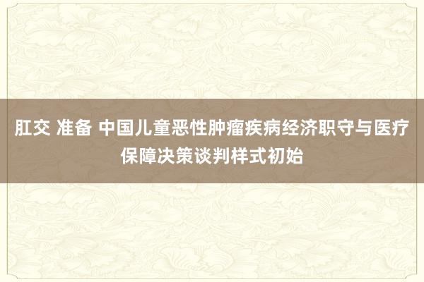 肛交 准备 中国儿童恶性肿瘤疾病经济职守与医疗保障决策谈判样式初始