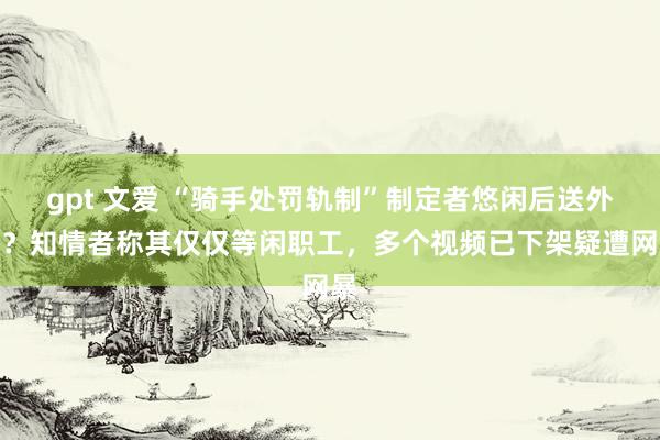 gpt 文爱 “骑手处罚轨制”制定者悠闲后送外卖？知情者称其仅仅等闲职工，多个视频已下架疑遭网暴