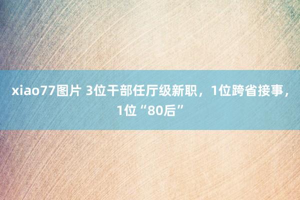 xiao77图片 3位干部任厅级新职，1位跨省接事，1位“80后”